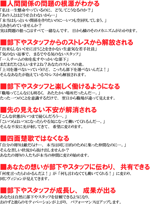 ���l�Ԋ֌W�̖��̍������킩�� 
�u���͈ꐶ��������Ă���̂ɁA�ǂ����Ă����Ȃ�̂��H�v 
�u���̐l�Ƃ͂ǂ�������Ȃ�����c�v 
�u�{���͂����Ƃ����֌W����肽���̂Ɂc�������肵�Ă��܂��B�v 
�Ƃ�����߂Ă��܂��񂩁H 
���͖��̍������͂��ׂĈꏏ�Ȃ�ł��B�ڂ���؂̂��̃��J�j�Y�����킩��܂��B 

��������X�^�b�t����̃X�g���X����������� 
�u�o�������Ȃ������Ɍ������Ƃ������Ȃ����ӋC�Ȏ��Ј��v 
�u�C�̂Ȃ��Ԏ��ŁA�܂�ł��C�̂Ȃ��X�^�b�t�v 
�u��l�`�[���̘a�𗐂���������ȕ����v 
�܂��܂��������񂢂܂���ˁH���Ȃ��̃X�g���X�̑f�B 
�u��i��I�ׂȂ����Ă������ǁA��������������I�ׂȂ��񂾂�I�v 
����Ȃ��Ȃ��������Ă���X�g���X����������܂��B 

��������X�^�b�t�Ɗy����������悤�ɂȂ� 
�u�E����Ă���Ȃɂ����邭�A�����������ꏊ�������񂾁c�B�v 
��������̂��Ƃ��ӎ����邾���ŁA��������E�ꂪ����Č����܂��B 

����̌����Ȃ��s������������� 
�u����ȏ�Ԃ����܂ő����񂾂낤�c�B�v 
�u������͂��ɂȂ�������C�ɂȂ��ē����Ă����񂾁c�B�v 
����ȕs���Ɍ����˂��Ă��āA��]�ɕς��܂��B 

���l�ʑ^�̂ł͂Ȃ��Ȃ� 
�u�����̎���͓G���炯�c�A�{���͓����ړI�̂��߂ɏW�������ԂȂ̂Ɂc�B�v 
����ȋꂵ���󋵂��甲���o���܂��񂩁H 
���Ȃ��̎���̐l�������{���̒��Ԃɕς��n�߂܂��B  

�����Ȃ��̑z����������X�^�b�t�ɓ`���A���L�ł��� 
�u���x��������킩��񂾂�I�v���u��������Ȃ��Ă������Ă����I�v�ɕς��A �������B�W�����������Ă��܂��B  

��������X�^�b�t���������A���ʂ��o�� 
���Ȃ��͎��R�ɕ�����X�^�b�t��M���ł���悤�ɂȂ�A���̂��Ɣނ�̃��e�B�x�[�V�������オ��A�p�t�H�[�}���X�̓A�b�v���܂��B   