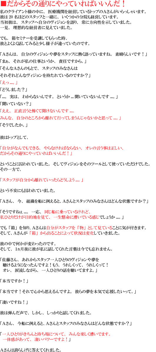 ���̃N���C�A���g�l�̒��ɁA��Ë@�ւ��o�c���Ă���g�b�v�̕�����������Ⴂ�܂��B�ނ�20���قǂ̃X�^�b�t�ƈꏏ�ɁA�������̕��@���o�c���Ă��܂��B 
�����ނ́A�X�^�b�t�֎����̃��B�W���������A��ɕ������������Ă��܂����B�ꌩ�A���z�I�Ȍo�c�҂Ɍ����Ă��܂����B�ł��A���Z�~�i�[����u���Ă���������A�ނƂ悭�悭�b���Ă݂�Ə����l�q������Ă����̂ł��B 
�u�`����́A�����̃��B�W�����▲���X�^�b�t�ɔM������Ă��܂��ˁB�f���炵���ł��I�v 
�u�܂��A���ꂪ���̎d���Ƃ������A�ӔC�ł�����B�v 
�u����Ȃ`����̂��ƂŁA�X�^�b�t�݂̂Ȃ���͂��ꂼ��ǂ�ȃ��B�W������������Ă���̂ł����H�v 
�u����...�B�v 
�u�ǂ����܂����H�v 
�u...�B���́A�킩��Ȃ���ł��B�Ƃ�����...�����Ă��Ȃ���ł�...�B�v 
�u�����Ă��Ȃ��H�v 
�u�����A���������ƕ|���ĕ����Ȃ���ł�...�B�݂�ȁA�����̂Ƃ��납�痣��čs���Ă��܂��񂶂�Ȃ����Ǝv����...�B�v 
�u�����ł������B�v 
�ނ̓g�b�v�Ƃ��āA�u�������Ȃ�ł��ł���A���Ȃ���΂Ȃ�Ȃ��A�I���̌������͐������A�����炻�̒ʂ�ɂ���Ă���΂����񂾁I�v�Ƃ������ƂɎ����Ă��܂����B�����ă��B�W���������̃c�[���Ƃ��Ďg���Ă��������ł����B���̈���ŁA�u�X�^�b�t���������痣��Ă�������ǂ����悤...�B�v�Ƃ����s���ɂ������Ă��܂����B 
�u�`����A���A�g�D��D�ɗႦ��ƁA�`����ƃX�^�b�t�݂̂Ȃ���͂ǂ�ȏ�Ԃł����H�v 
�u�����ł��˂�...�ꉞ�A�����D�ɏ���Ă��邯��ǁA���ЂƂ肾�����ړI�n�����āA�ꐶ�����ɑ����ł��銴���ł��傤��...�B�v 
�ł��u���v��m��A�`���񂪁u���v����o�邱�Ƃɂ���ď󋵂͕ω����Ă����܂����B�ނ̒��ŉ������ς�����̂ł��B�����āA�P������ɔނ����ɘb���Ă��ꂽ���t�͍��ł��Y��܂���B 
�u��������A���ꂩ��X�^�b�t��l�ЂƂ�̃��B�W�����▲�� 
�@������悤�ɂȂ�����ł���I�����A���ꂵ�����āA���ꂵ�����āI 
�@�I���A�ܗ����Ȃ���A��l�ЂƂ�̘b�𒮂��Ă܂���B�v 
�u�{���ł����I�v 
�u�{���ł��I����ŐS����v�����ł���B�ނ�̖���{�C�ŉ������������āB�v 
�u�����ł��ˁI�v 
�ނ͒e�񂾐��ŁA�������A��������Ƙb���Ă���܂����B 
�u�`����A���D�ɗႦ��ƁA�`����ƃX�^�b�t�݂̂Ȃ���͂ǂ�ȏ�Ԃł����H�v 
�u��l�ЂƂ肪������Ǝ�����ɂ��āA�݂�Ȋy���������ł܂��B��̊��������āA�����p���[�ł���I�v 
�`����͌ւ炵���ɓ����Ă���܂����B 